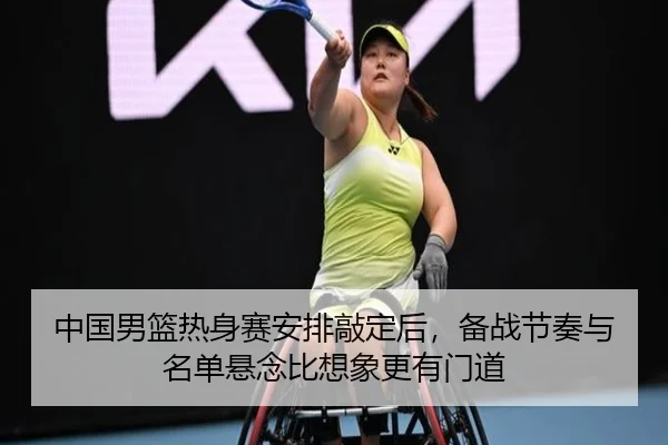 中国男篮热身赛安排敲定后，备战节奏与名单悬念比想象更有门道