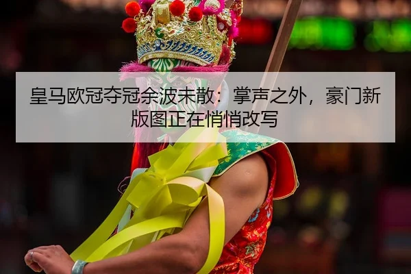 皇马欧冠夺冠余波未散：掌声之外，豪门新版图正在悄悄改写